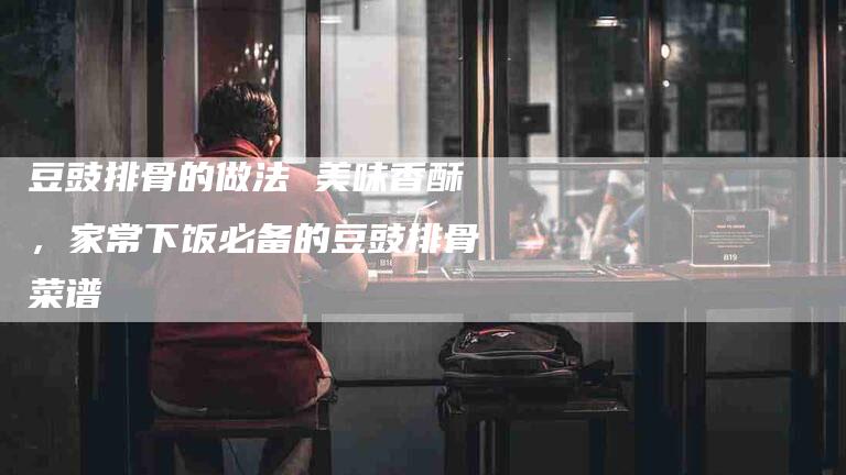 豆豉排骨的做法 美味香酥，家常下饭必备的豆豉排骨菜谱