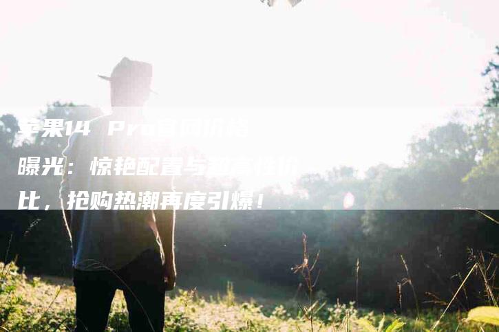 苹果14 Pro官网价格曝光：惊艳配置与超高性价比，抢购热潮再度引爆！