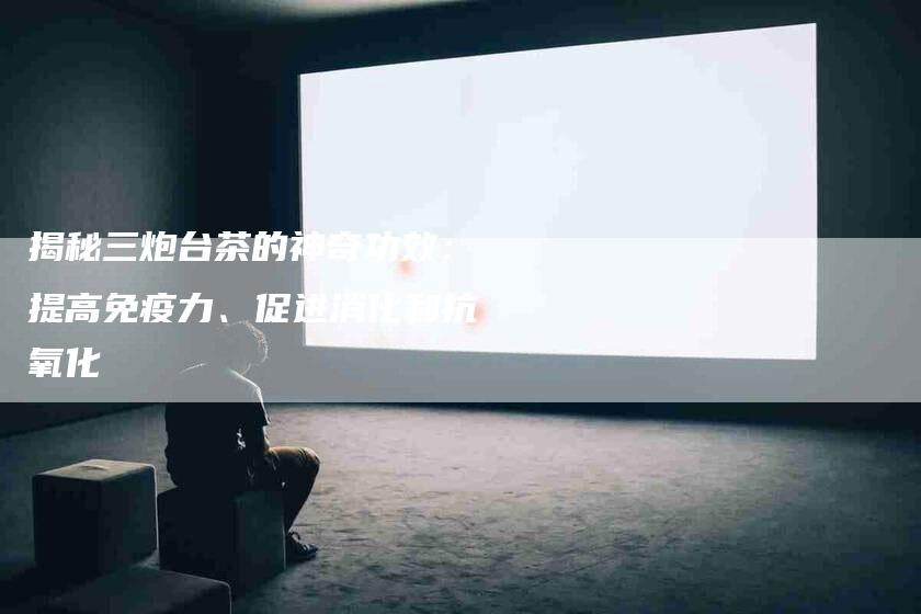 揭秘三炮台茶的神奇功效：提高免疫力、促进消化和抗氧化