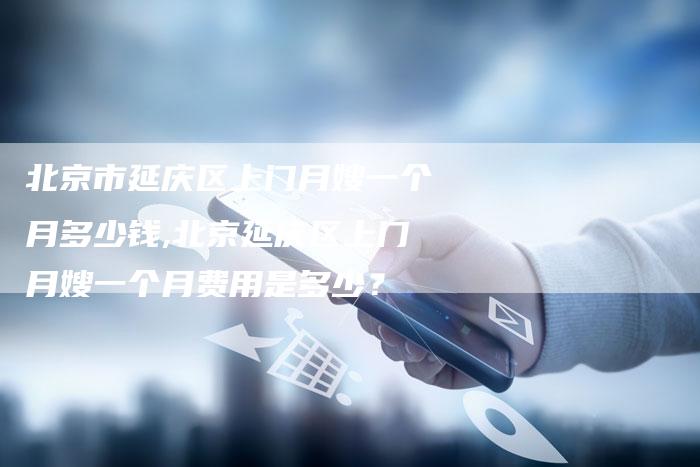 北京市延庆区上门月嫂一个月多少钱,北京延庆区上门月嫂一个月费用是多少？