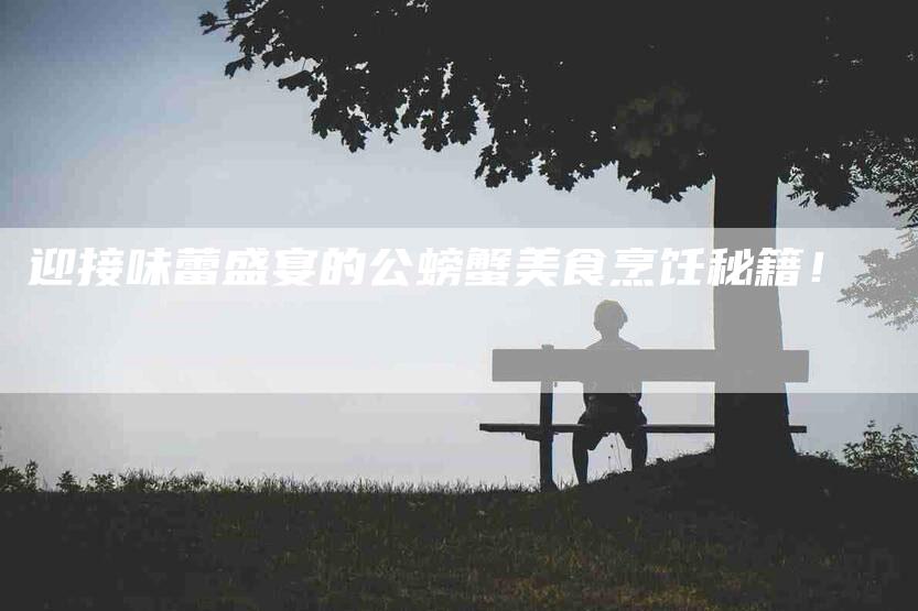 迎接味蕾盛宴的公螃蟹美食烹饪秘籍！-住家保姆月嫂服务_家政保洁钟点工家政服务_速上门月嫂网首页