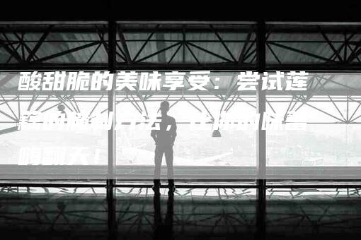 酸甜脆的美味享受：尝试莲藕的腌制方法，让你的味蕾嗨翻天！