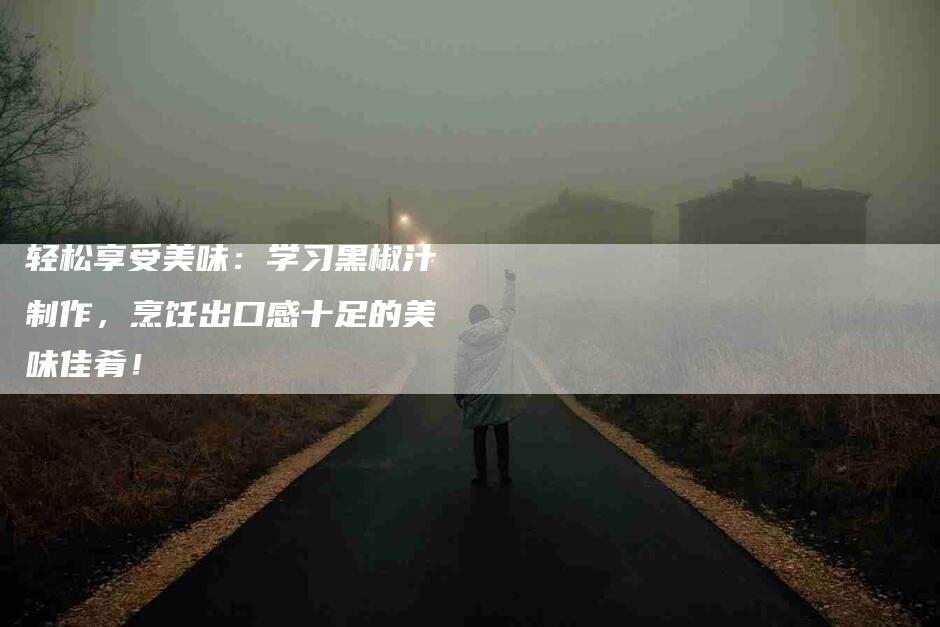 轻松享受美味：学习黑椒汁制作，烹饪出口感十足的美味佳肴！