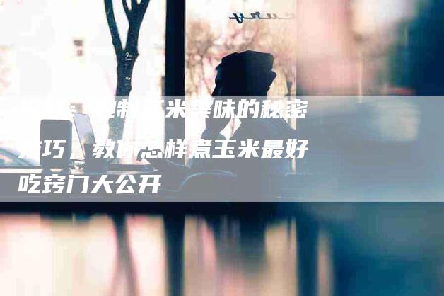 揭秘：炮制玉米美味的秘密技巧，教你怎样煮玉米最好吃窍门大公开-住家保姆月嫂服务_家政保洁钟点工家政服务_速上门月嫂网首页