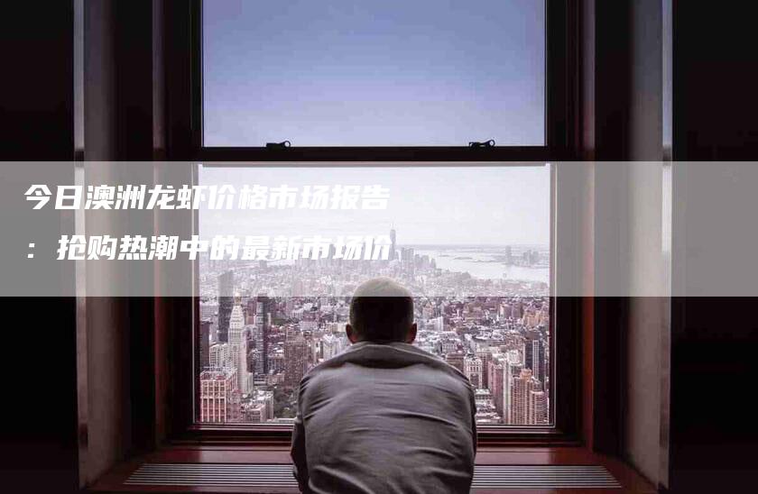 今日澳洲龙虾价格市场报告：抢购热潮中的最新市场价-住家保姆月嫂服务_家政保洁钟点工家政服务_速上门月嫂网首页