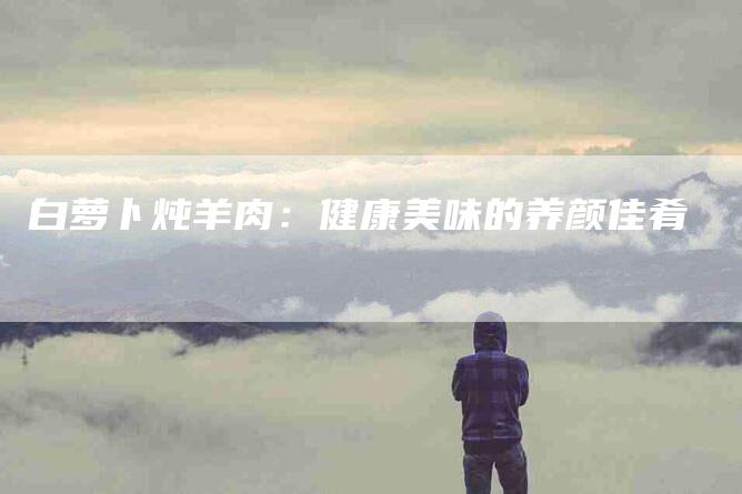 白萝卜炖羊肉：健康美味的养颜佳肴-住家保姆月嫂服务_家政保洁钟点工家政服务_速上门月嫂网首页