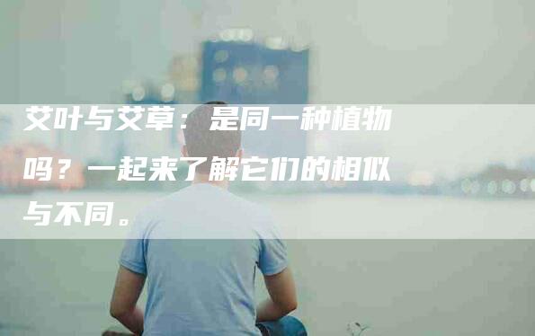 艾叶与艾草：是同一种植物吗？一起来了解它们的相似与不同。-住家保姆月嫂服务_家政保洁钟点工家政服务_速上门月嫂网首页