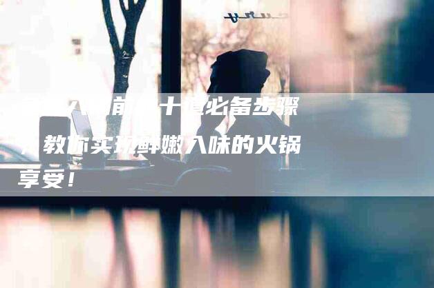鱼肉入锅前的十道必备步骤，教你实现鲜嫩入味的火锅享受！