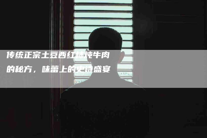 传统正宗土豆西红柿炖牛肉的秘方，味蕾上的史诗盛宴