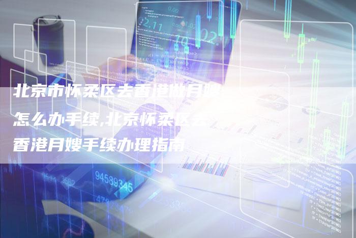 北京市怀柔区去香港做月嫂怎么办手续,北京怀柔区去香港月嫂手续办理指南-住家保姆月嫂服务_家政保洁钟点工家政服务_速上门月嫂网首页