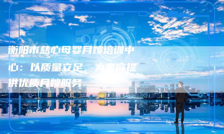 衡阳市慈心母婴月嫂培训中心：以质量立足，为家庭提供优质月嫂服务-住家保姆月嫂服务_家政保洁钟点工家政服务_速上门月嫂网首页