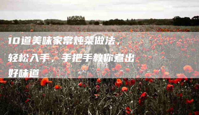 10道美味家常炖菜做法,轻松入手,手把手教你煮出好味道-住家保姆月嫂服务_家政保洁钟点工家政服务_速上门月嫂网首页