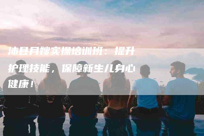 沛县月嫂实操培训班:提升护理技能,保障新生儿身心健康!-住家保姆月嫂服务_家政保洁钟点工家政服务_速上门月嫂网首页