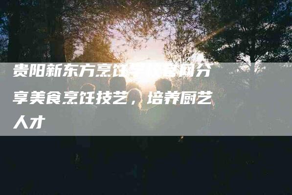 贵阳新东方烹饪学校官网分享美食烹饪技艺，培养厨艺人才