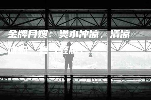 金牌月嫂：煲水冲凉，清凉体验，暑气轻解！-住家保姆月嫂服务_家政保洁钟点工家政服务_速上门月嫂网首页