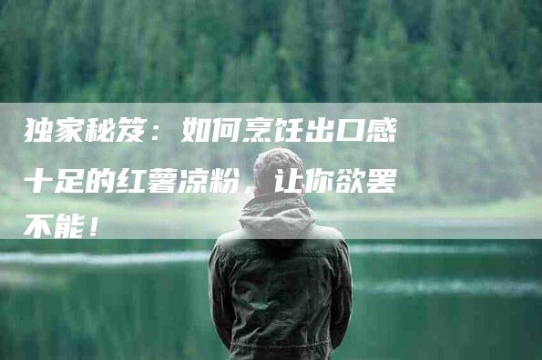 独家秘笈：如何烹饪出口感十足的红薯凉粉，让你欲罢不能！