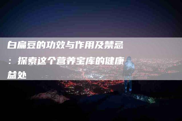 白扁豆的功效与作用及禁忌：探索这个营养宝库的健康益处-住家保姆月嫂服务_家政保洁钟点工家政服务_速上门月嫂网首页