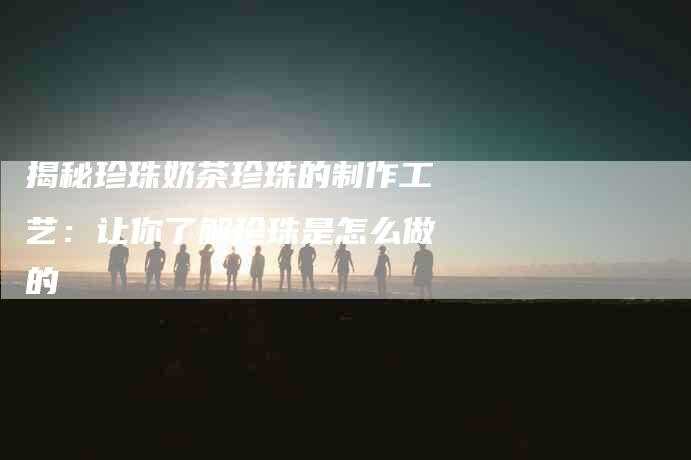 揭秘珍珠奶茶珍珠的制作工艺：让你了解珍珠是怎么做的-住家保姆月嫂服务_家政保洁钟点工家政服务_速上门月嫂网首页