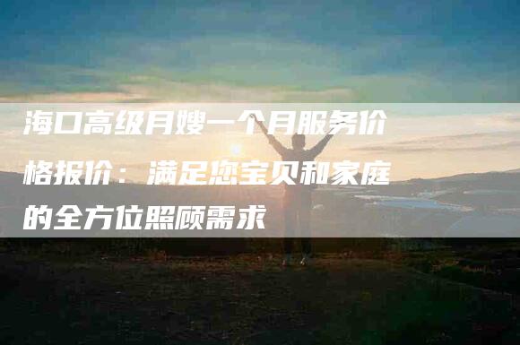 海口高级月嫂一个月服务价格报价：满足您宝贝和家庭的全方位照顾需求-住家保姆月嫂服务_家政保洁钟点工家政服务_速上门月嫂网首页