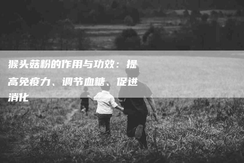 猴头菇粉的作用与功效：提高免疫力、调节血糖、促进消化-住家保姆月嫂服务_家政保洁钟点工家政服务_速上门月嫂网首页
