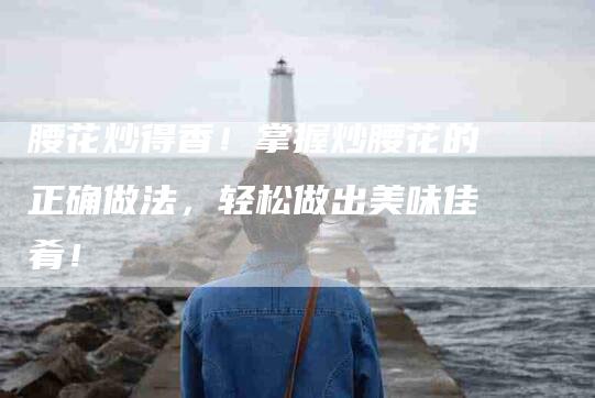 腰花炒得香！掌握炒腰花的正确做法，轻松做出美味佳肴！-住家保姆月嫂服务_家政保洁钟点工家政服务_速上门月嫂网首页