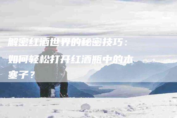 解密红酒世界的秘密技巧：如何轻松打开红酒瓶中的木塞子？-住家保姆月嫂服务_家政保洁钟点工家政服务_速上门月嫂网首页