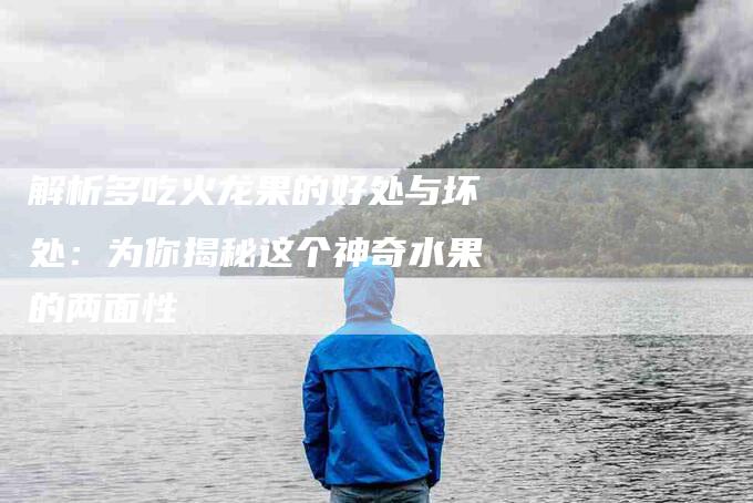 解析多吃火龙果的好处与坏处：为你揭秘这个神奇水果的两面性-住家保姆月嫂服务_家政保洁钟点工家政服务_速上门月嫂网首页