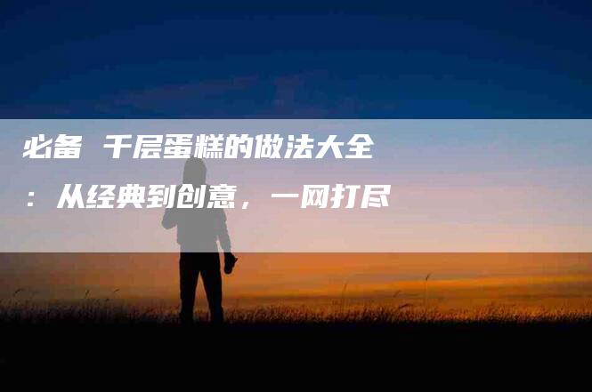 必备 千层蛋糕的做法大全：从经典到创意，一网打尽-住家保姆月嫂服务_家政保洁钟点工家政服务_速上门月嫂网首页