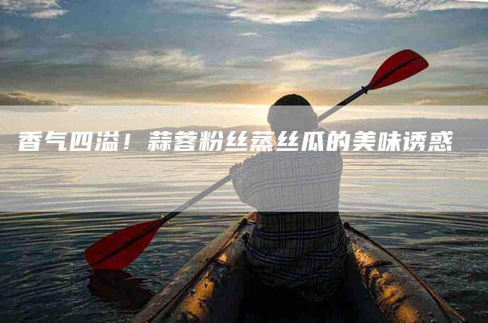 香气四溢！蒜蓉粉丝蒸丝瓜的美味诱惑-住家保姆月嫂服务_家政保洁钟点工家政服务_速上门月嫂网首页