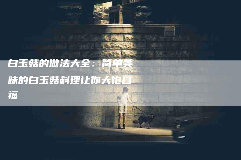 白玉菇的做法大全：简单美味的白玉菇料理让你大饱口福