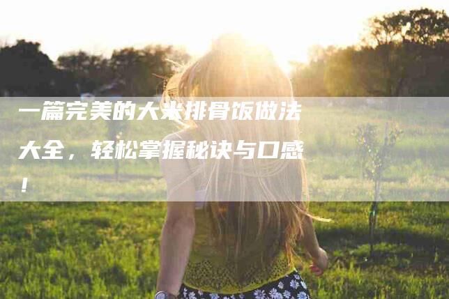一篇完美的大米排骨饭做法大全，轻松掌握秘诀与口感！-住家保姆月嫂服务_家政保洁钟点工家政服务_速上门月嫂网首页