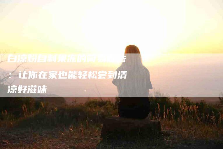 白凉粉自制果冻的简易做法：让你在家也能轻松尝到清凉好滋味-住家保姆月嫂服务_家政保洁钟点工家政服务_速上门月嫂网首页