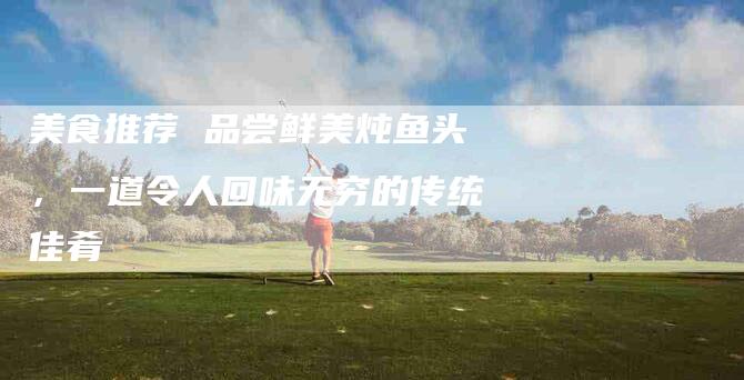 美食推荐 品尝鲜美炖鱼头，一道令人回味无穷的传统佳肴-住家保姆月嫂服务_家政保洁钟点工家政服务_速上门月嫂网首页