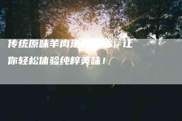 传统原味羊肉汤的做法，让你轻松体验纯粹美味！-住家保姆月嫂服务_家政保洁钟点工家政服务_速上门月嫂网首页