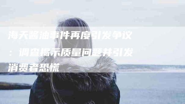 海天酱油事件再度引发争议：调查揭示质量问题并引发消费者恐慌-住家保姆月嫂服务_家政保洁钟点工家政服务_速上门月嫂网首页