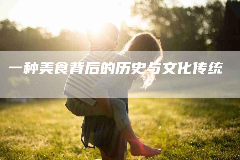 一种美食背后的历史与文化传统-住家保姆月嫂服务_家政保洁钟点工家政服务_速上门月嫂网首页