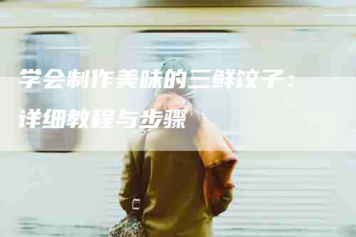 学会制作美味的三鲜饺子:详细教程与步骤-住家保姆月嫂服务_家政保洁钟点工家政服务_速上门月嫂网首页