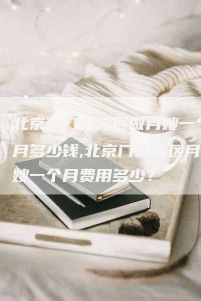 北京市门头沟区做月嫂一个月多少钱,北京门头沟区月嫂一个月费用多少？