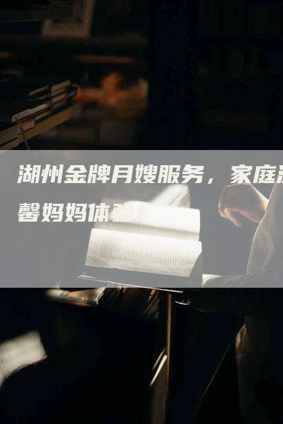 湖州金牌月嫂服务，家庭温馨妈妈体验！