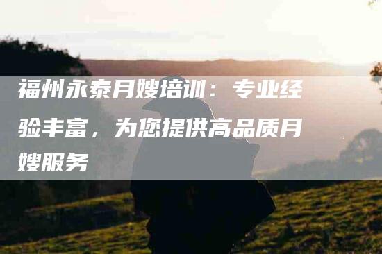 福州永泰月嫂培训：专业经验丰富，为您提供高品质月嫂服务-住家保姆月嫂服务_家政保洁钟点工家政服务_速上门月嫂网首页