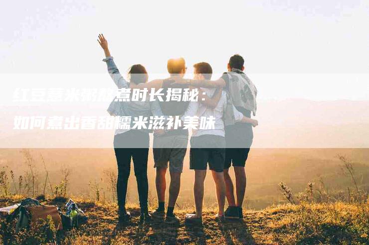 红豆薏米粥熬煮时长揭秘:如何煮出香甜糯米滋补美味-住家保姆月嫂服务_家政保洁钟点工家政服务_速上门月嫂网首页