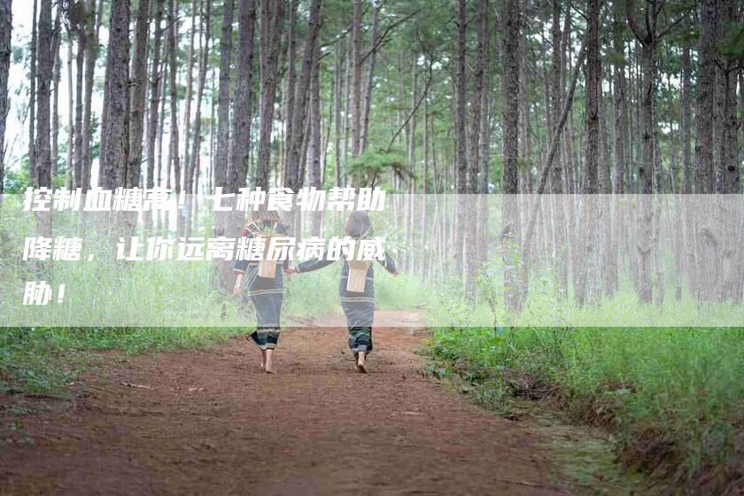 控制血糖高！七种食物帮助降糖，让你远离糖尿病的威胁！