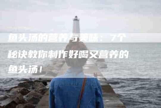 鱼头汤的营养与美味：7个秘诀教你制作好喝又营养的鱼头汤！-住家保姆月嫂服务_家政保洁钟点工家政服务_速上门月嫂网首页