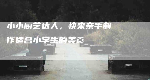 小小厨艺达人，快来亲手制作适合小学生的美食-住家保姆月嫂服务_家政保洁钟点工家政服务_速上门月嫂网首页