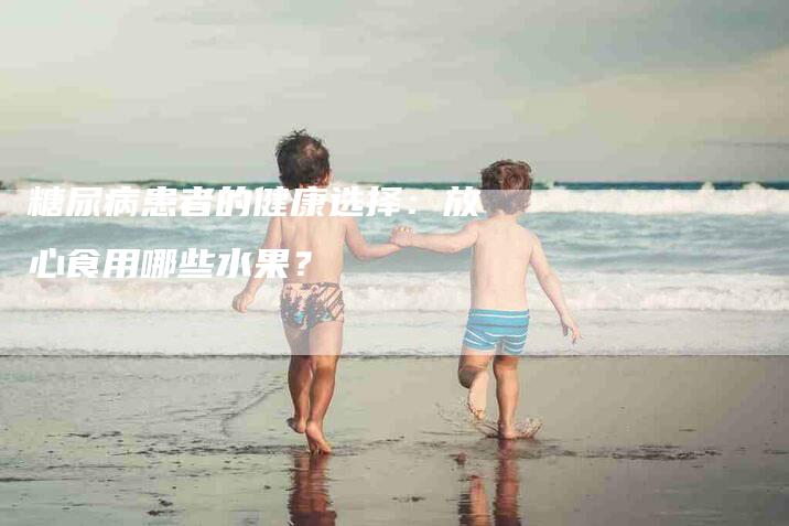 糖尿病患者的健康选择：放心食用哪些水果？-住家保姆月嫂服务_家政保洁钟点工家政服务_速上门月嫂网首页