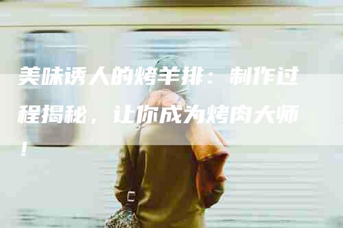 美味诱人的烤羊排：制作过程揭秘，让你成为烤肉大师！-住家保姆月嫂服务_家政保洁钟点工家政服务_速上门月嫂网首页