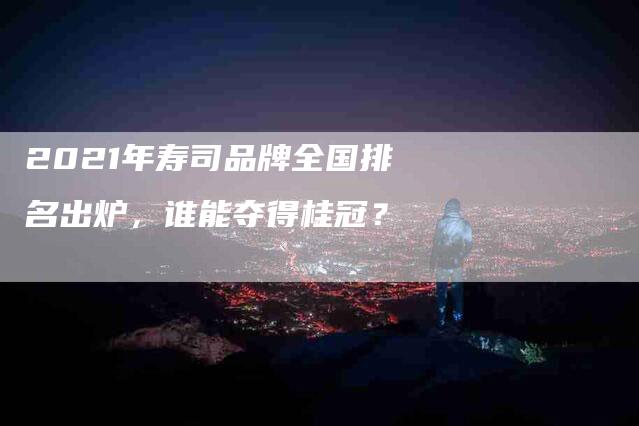2021年寿司品牌全国排名出炉，谁能夺得桂冠？-住家保姆月嫂服务_家政保洁钟点工家政服务_速上门月嫂网首页