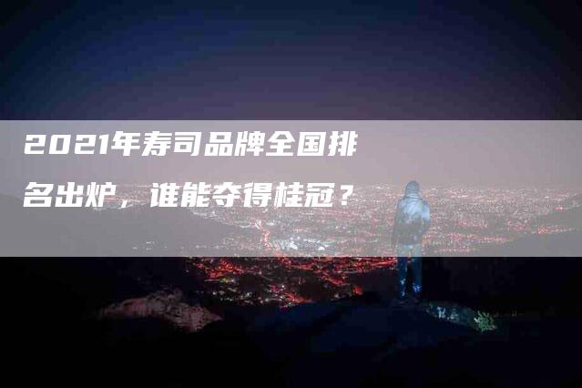 2021年寿司品牌全国排名出炉，谁能夺得桂冠？-速上门月嫂网