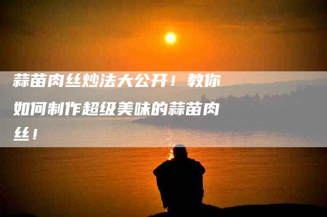 蒜苗肉丝炒法大公开！教你如何制作超级美味的蒜苗肉丝！-住家保姆月嫂服务_家政保洁钟点工家政服务_速上门月嫂网首页