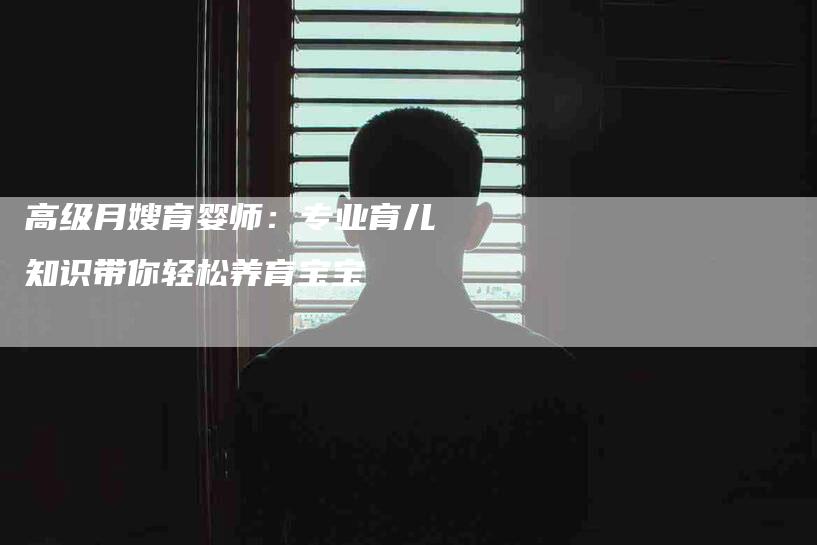 高级月嫂育婴师：专业育儿知识带你轻松养育宝宝-速上门月嫂网